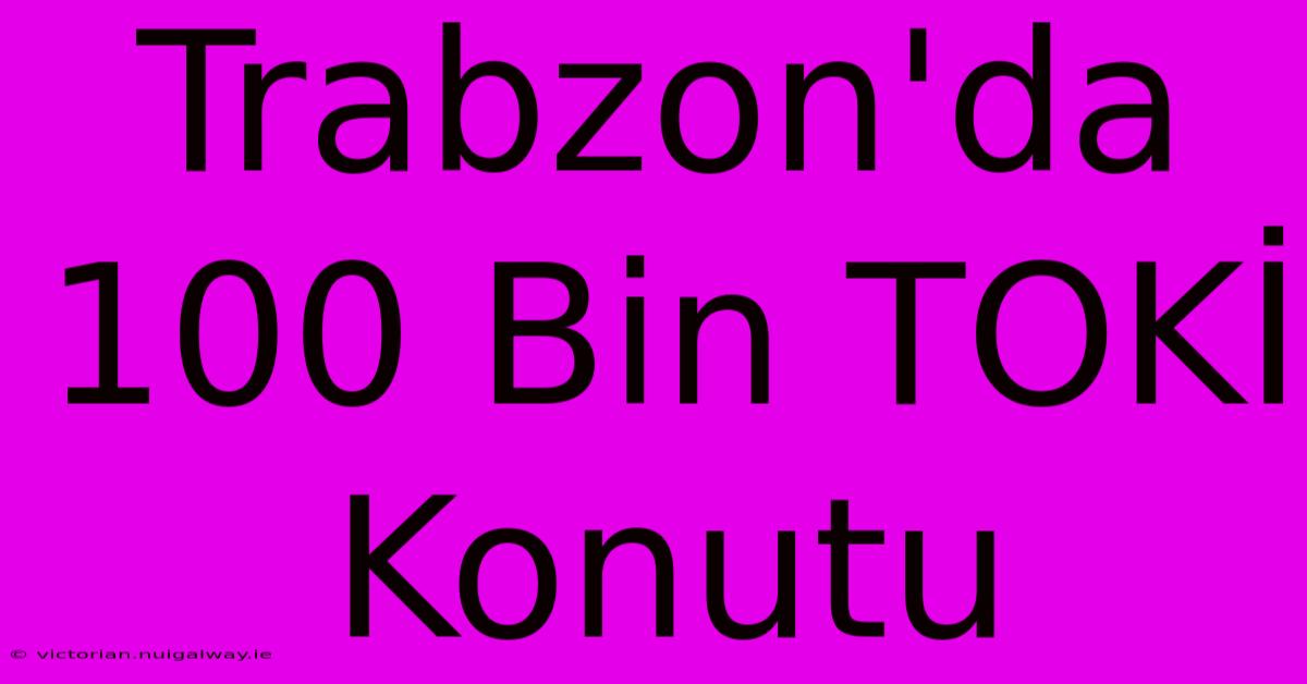 Trabzon'da 100 Bin TOKİ Konutu