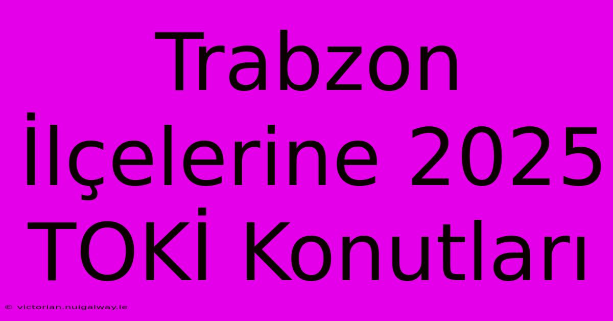 Trabzon İlçelerine 2025 TOKİ Konutları