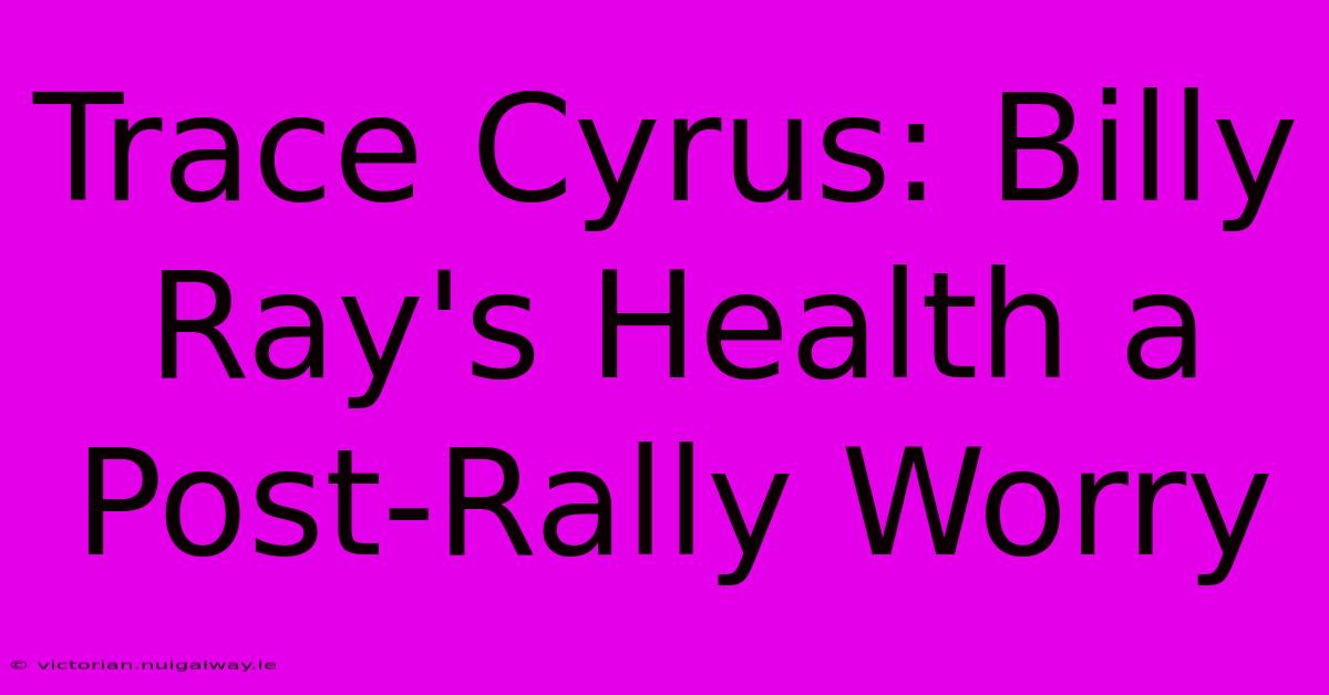 Trace Cyrus: Billy Ray's Health A Post-Rally Worry