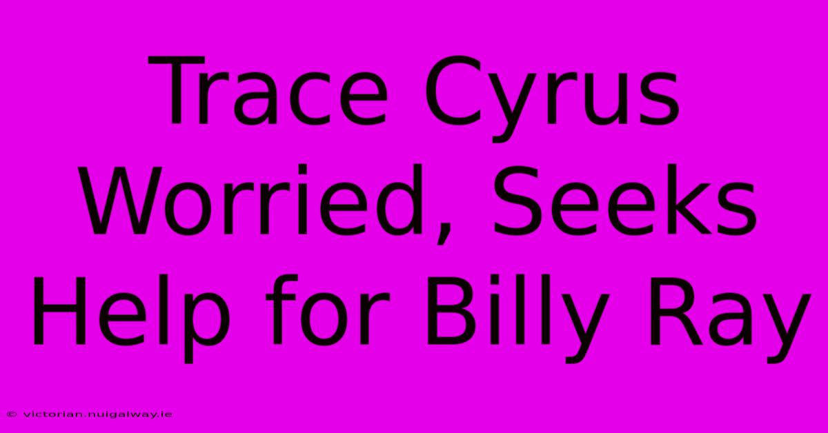 Trace Cyrus Worried, Seeks Help For Billy Ray