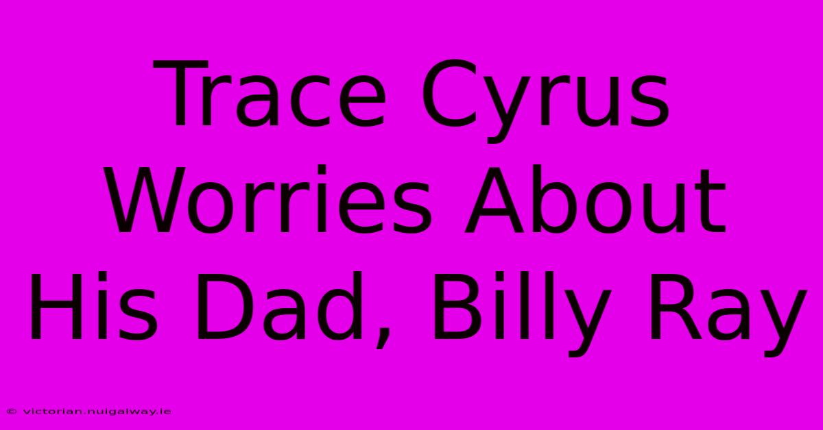 Trace Cyrus Worries About His Dad, Billy Ray