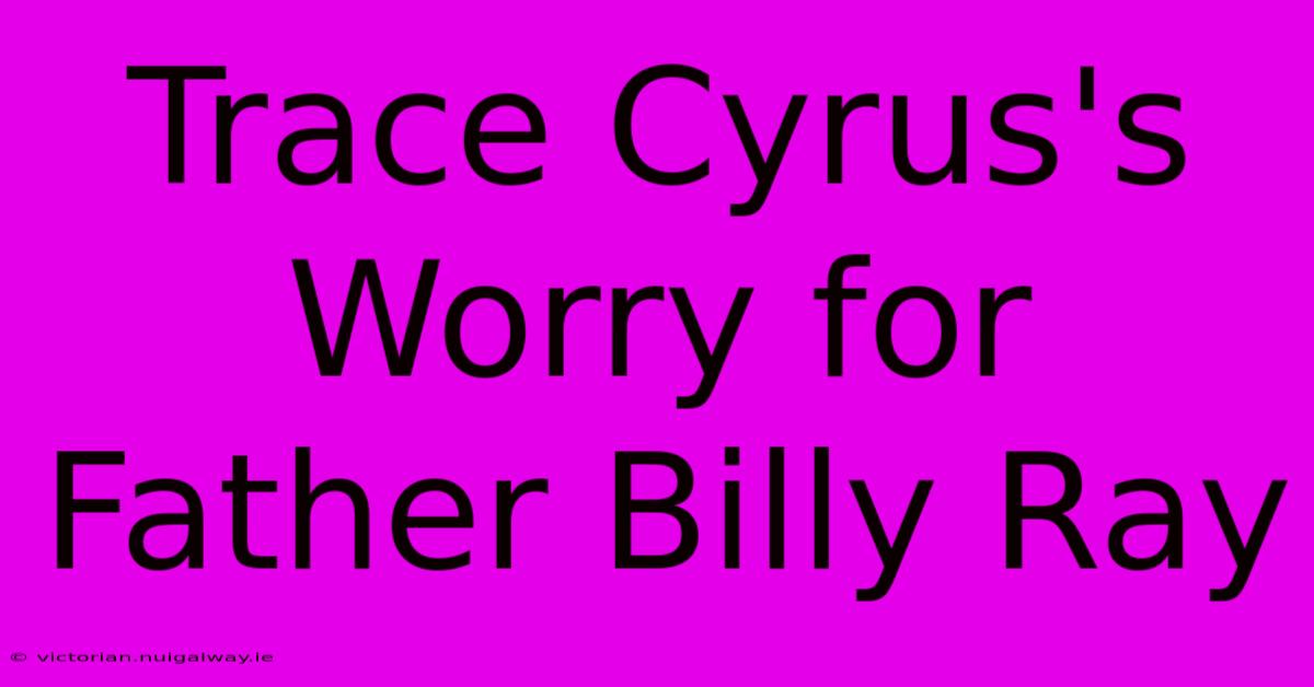 Trace Cyrus's Worry For Father Billy Ray