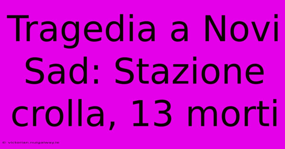 Tragedia A Novi Sad: Stazione Crolla, 13 Morti 