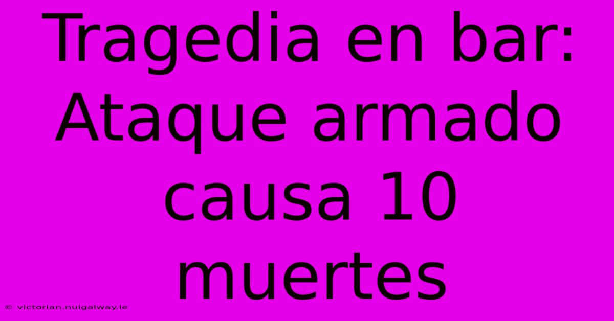 Tragedia En Bar: Ataque Armado Causa 10 Muertes