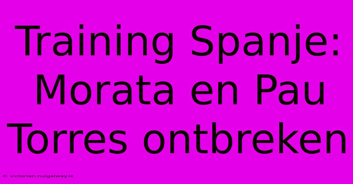 Training Spanje: Morata En Pau Torres Ontbreken 