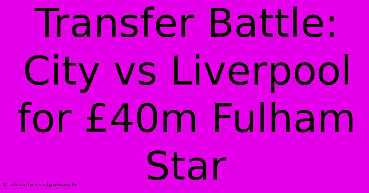 Transfer Battle: City Vs Liverpool For £40m Fulham Star 