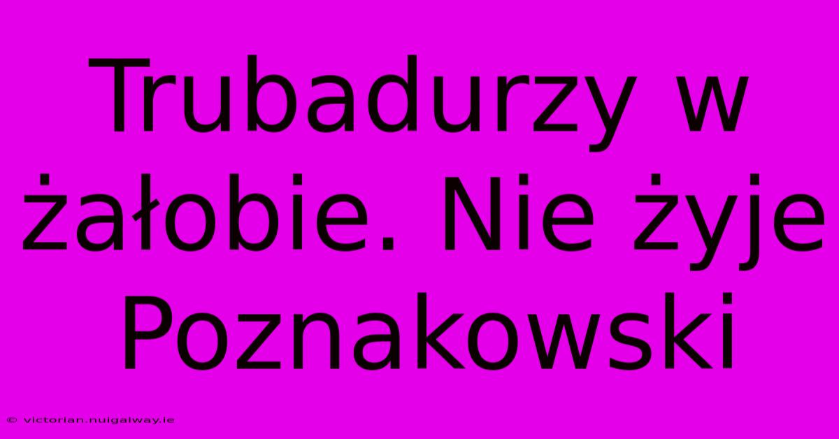 Trubadurzy W Żałobie. Nie Żyje Poznakowski