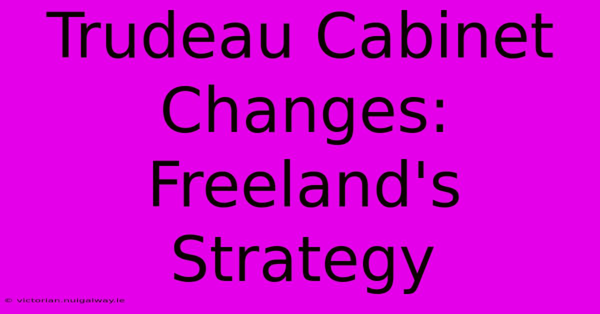 Trudeau Cabinet Changes: Freeland's Strategy