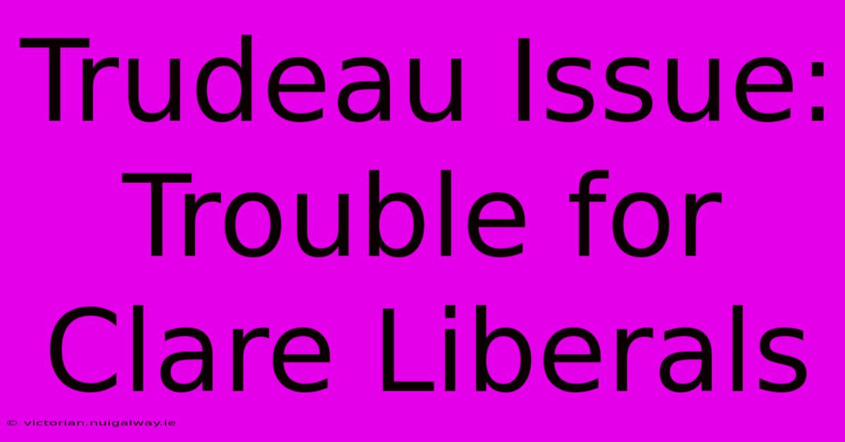 Trudeau Issue: Trouble For Clare Liberals