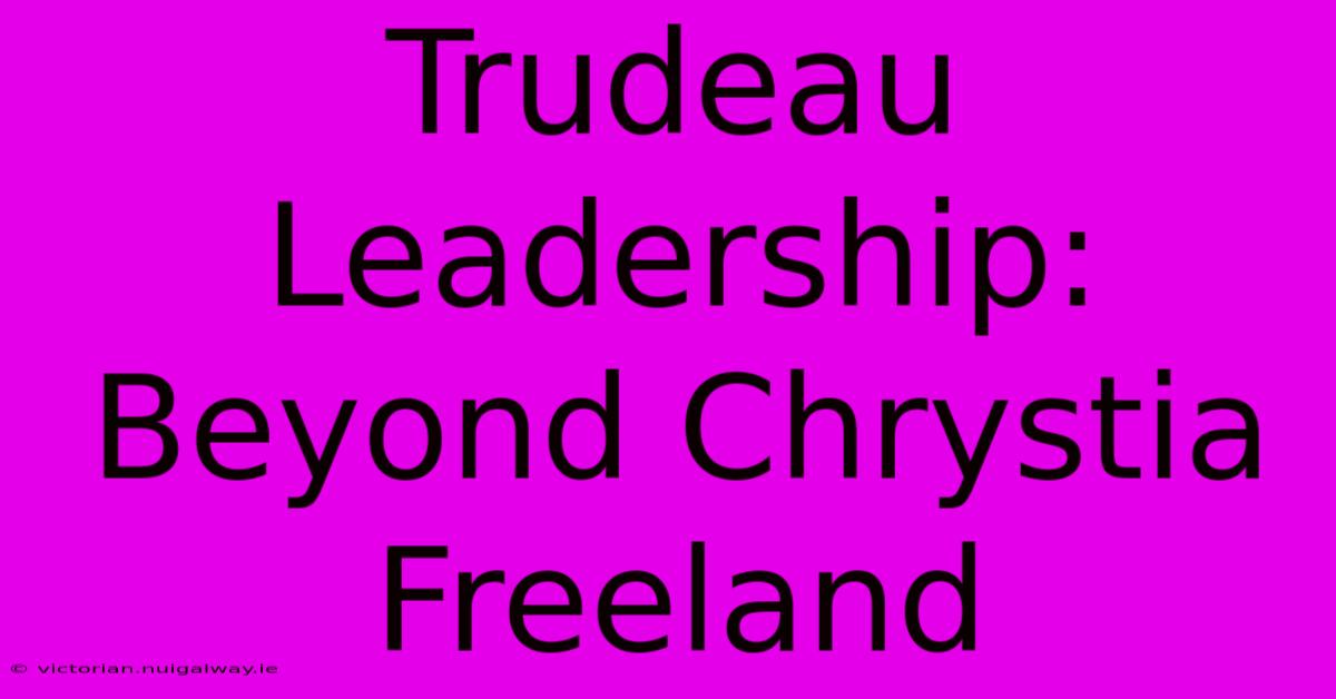 Trudeau Leadership:  Beyond Chrystia Freeland