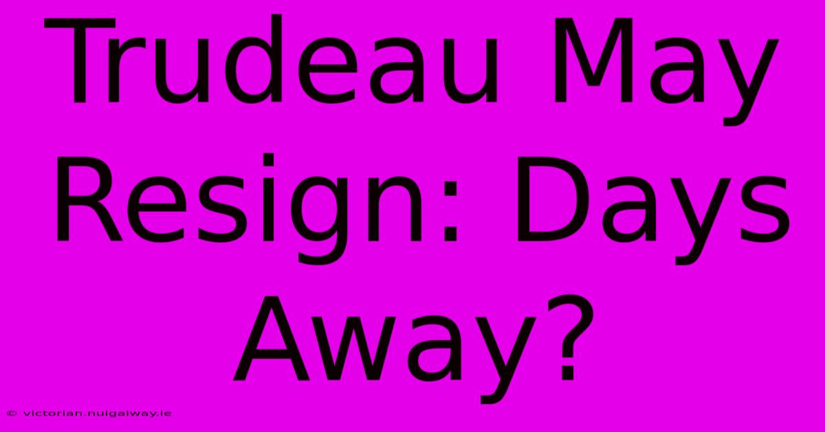 Trudeau May Resign: Days Away?