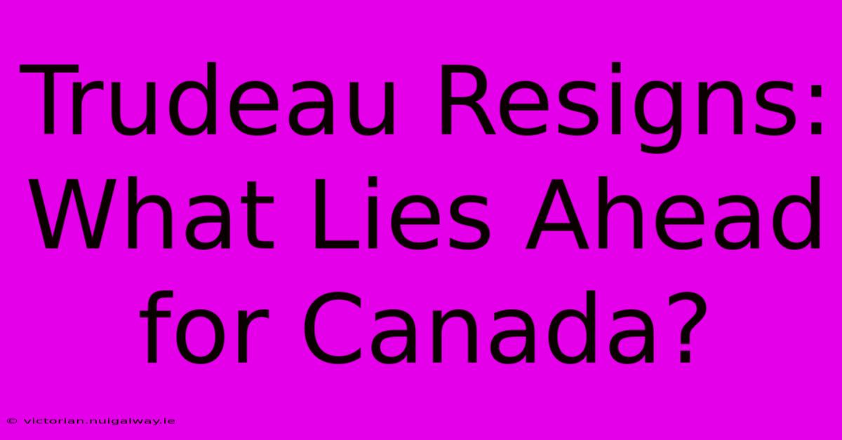 Trudeau Resigns:  What Lies Ahead For Canada?