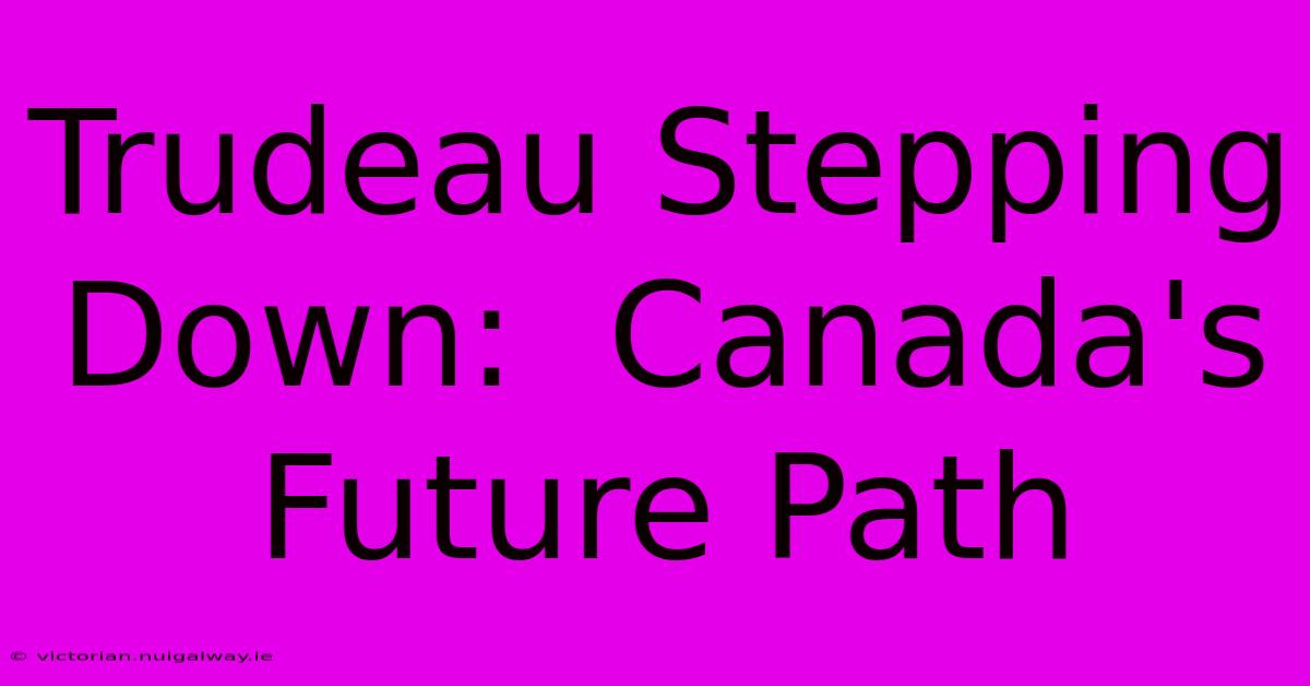 Trudeau Stepping Down:  Canada's Future Path