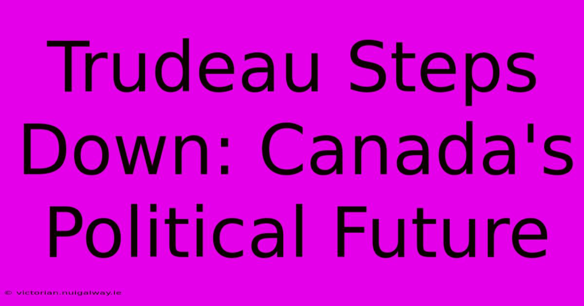 Trudeau Steps Down: Canada's Political Future