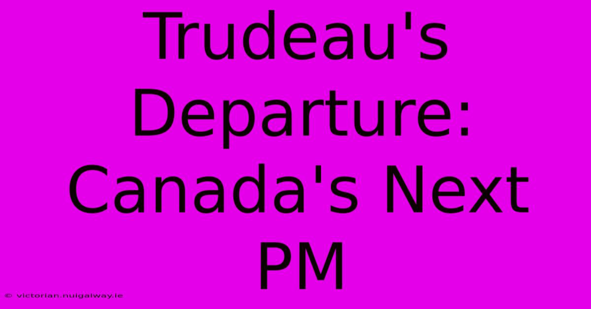 Trudeau's Departure: Canada's Next PM