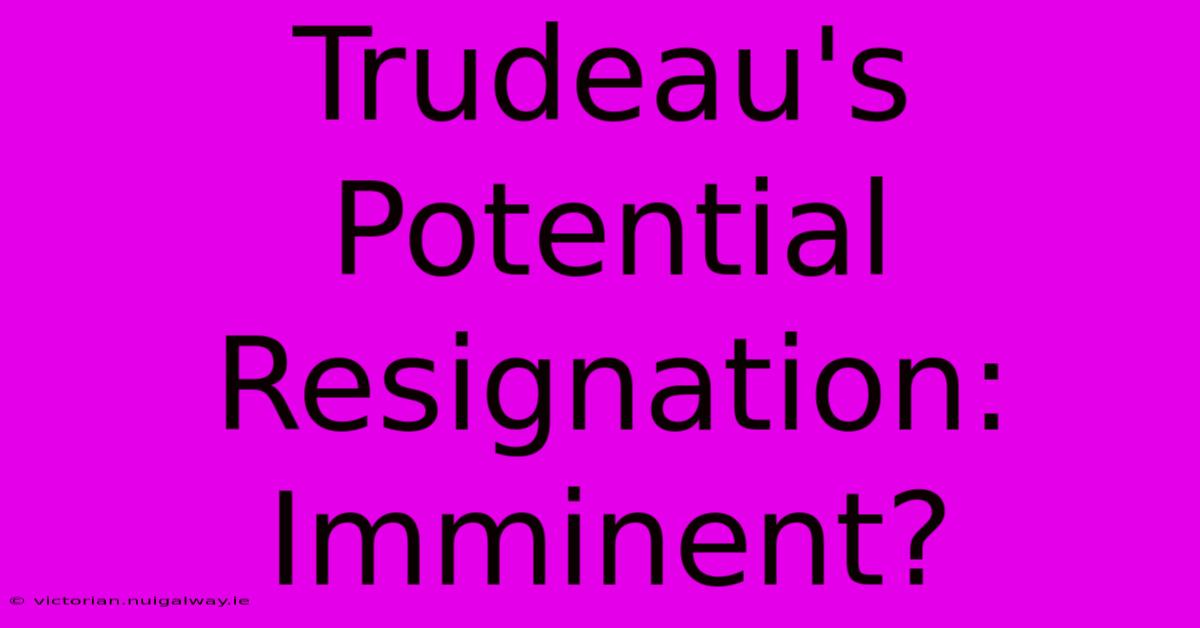 Trudeau's Potential Resignation: Imminent?