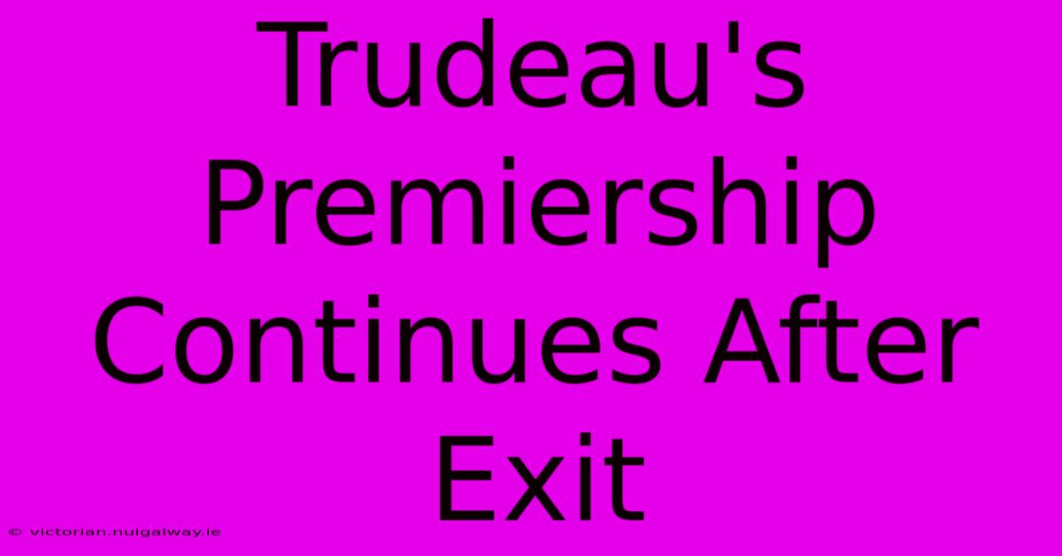 Trudeau's Premiership Continues After Exit