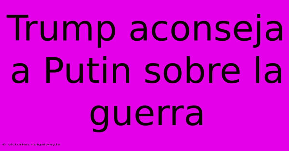 Trump Aconseja A Putin Sobre La Guerra