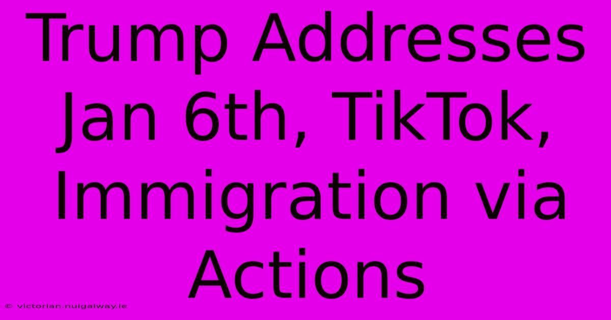 Trump Addresses Jan 6th, TikTok, Immigration Via Actions