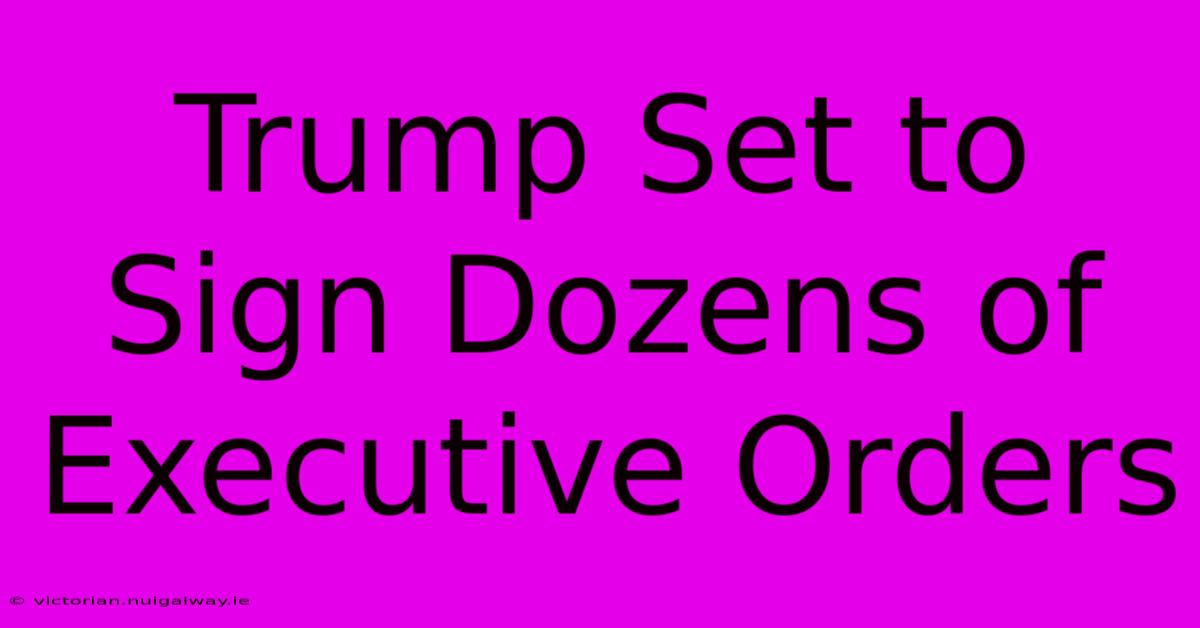 Trump Set To Sign Dozens Of Executive Orders