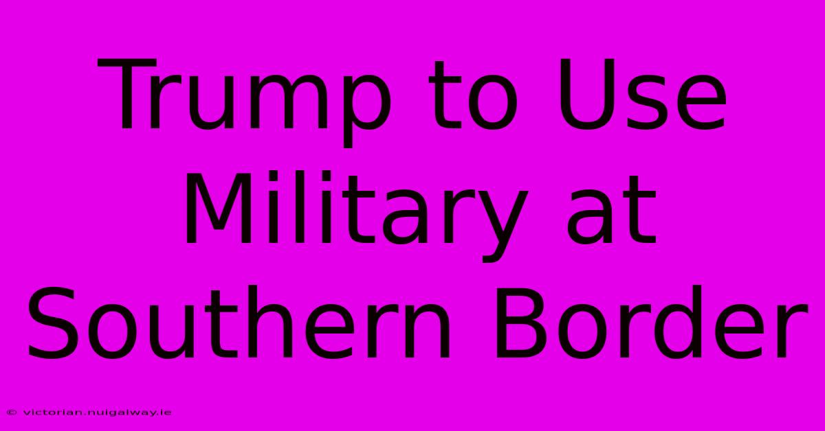 Trump To Use Military At Southern Border