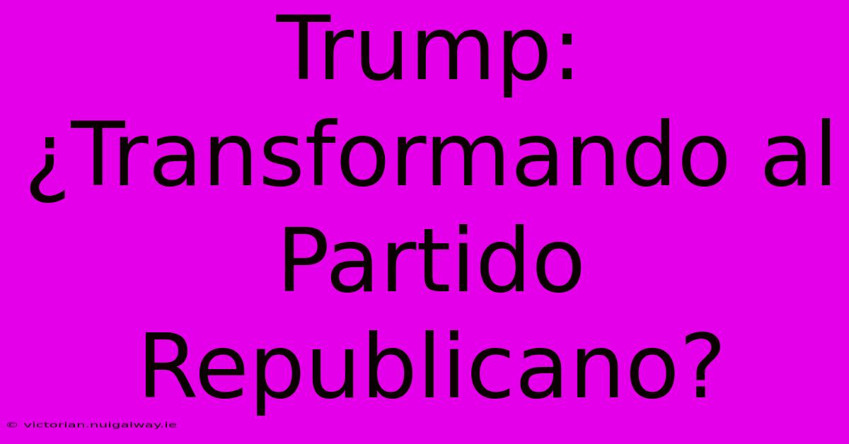 Trump: ¿Transformando Al Partido Republicano?