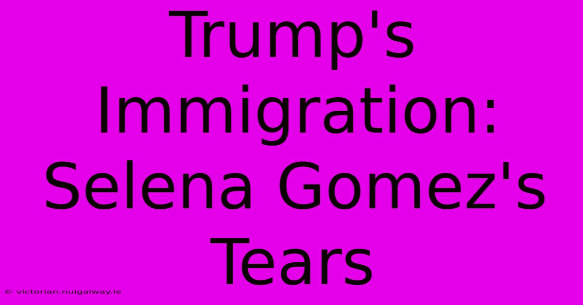 Trump's Immigration: Selena Gomez's Tears