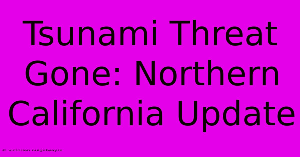 Tsunami Threat Gone: Northern California Update