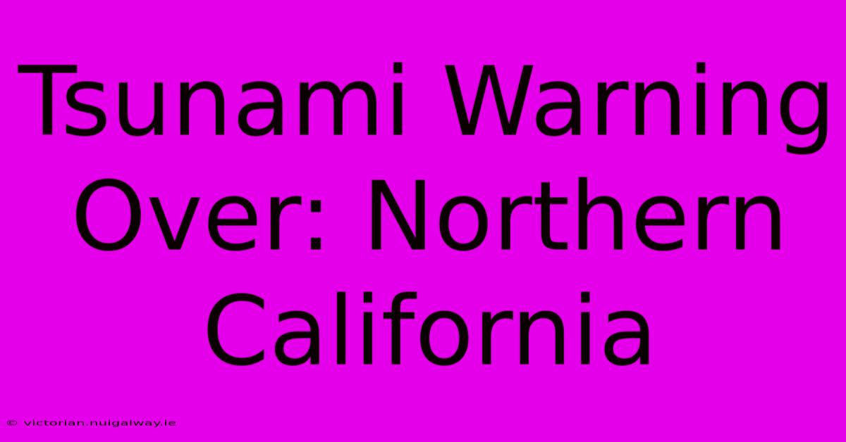 Tsunami Warning Over: Northern California