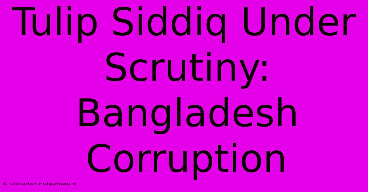 Tulip Siddiq Under Scrutiny: Bangladesh Corruption