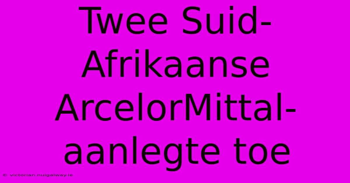 Twee Suid-Afrikaanse ArcelorMittal-aanlegte Toe