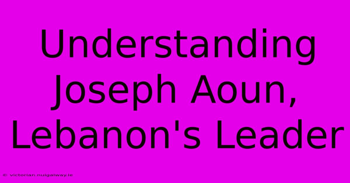 Understanding Joseph Aoun, Lebanon's Leader