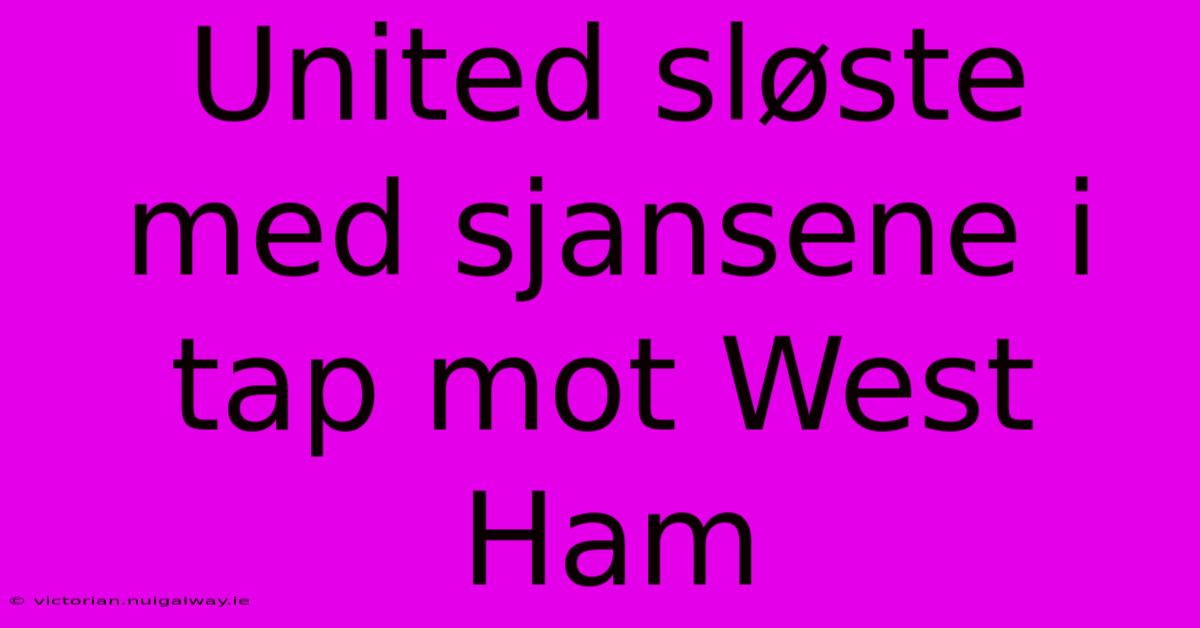 United Sløste Med Sjansene I Tap Mot West Ham