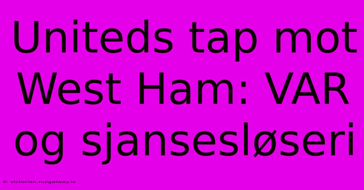 Uniteds Tap Mot West Ham: VAR Og Sjansesløseri 