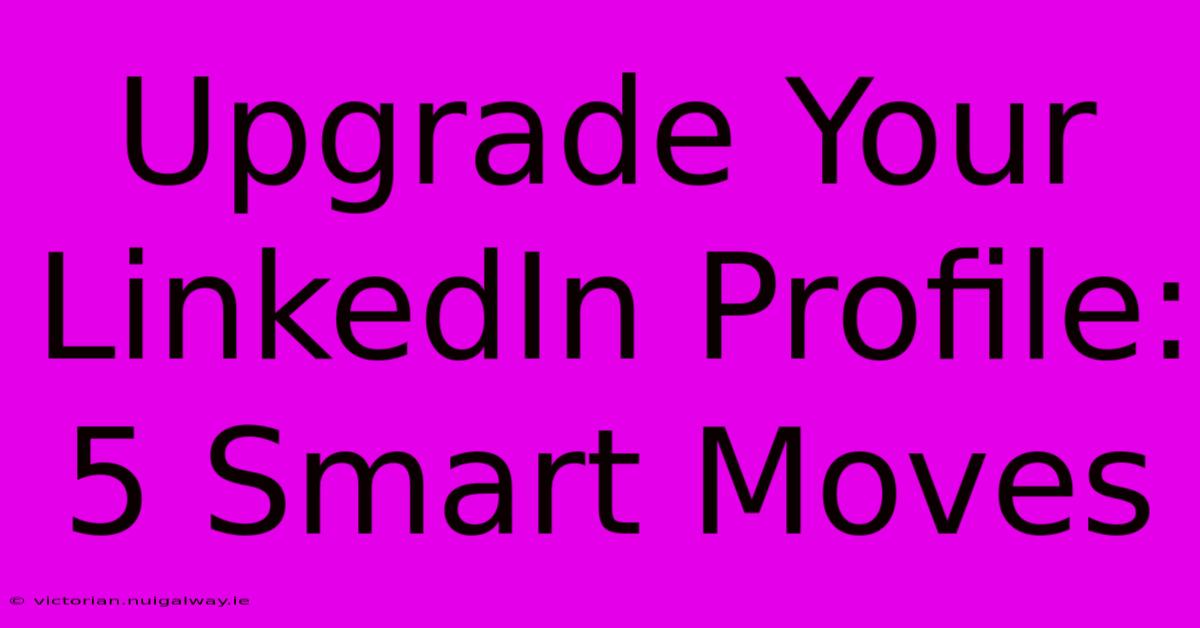 Upgrade Your LinkedIn Profile: 5 Smart Moves