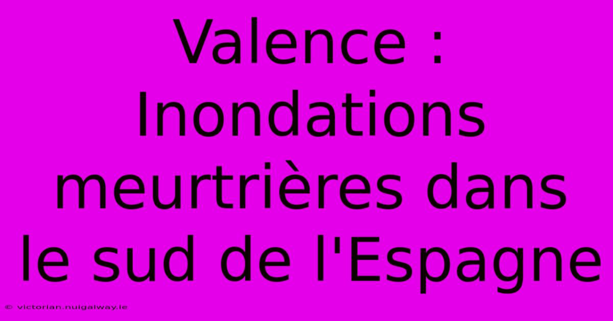 Valence : Inondations Meurtrières Dans Le Sud De L'Espagne