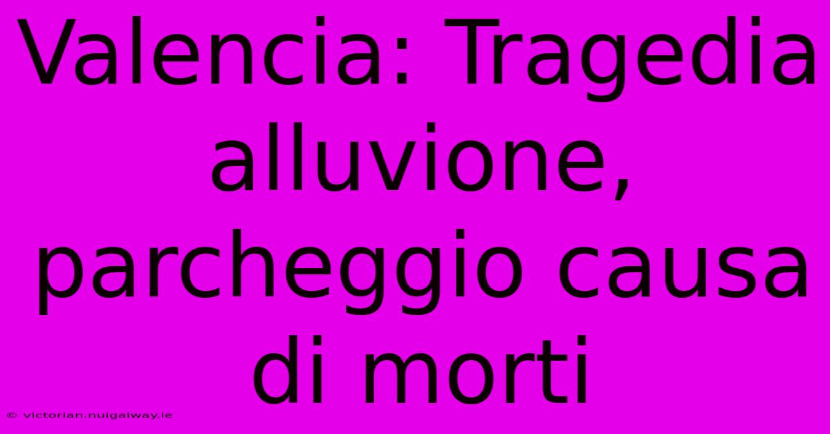Valencia: Tragedia Alluvione, Parcheggio Causa Di Morti 