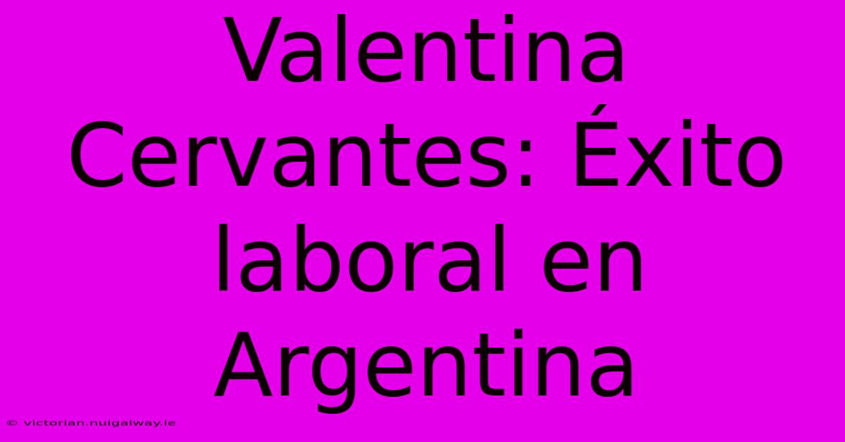 Valentina Cervantes: Éxito Laboral En Argentina 