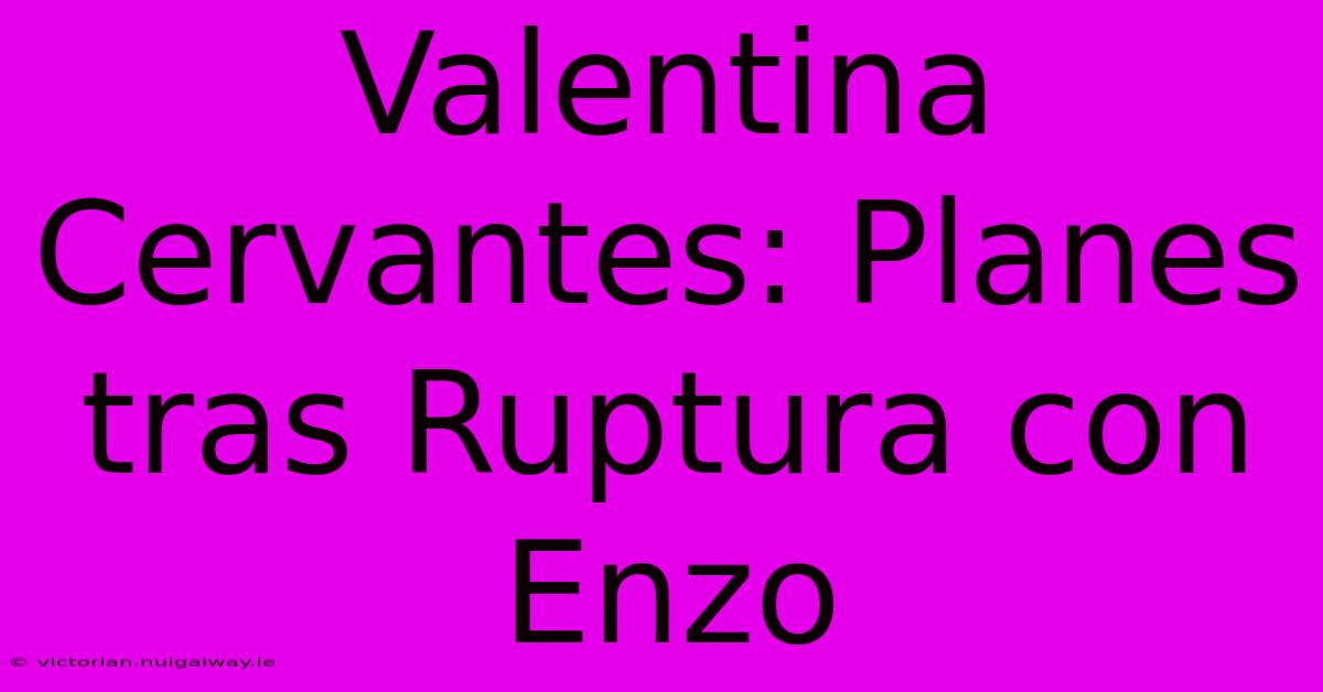 Valentina Cervantes: Planes Tras Ruptura Con Enzo