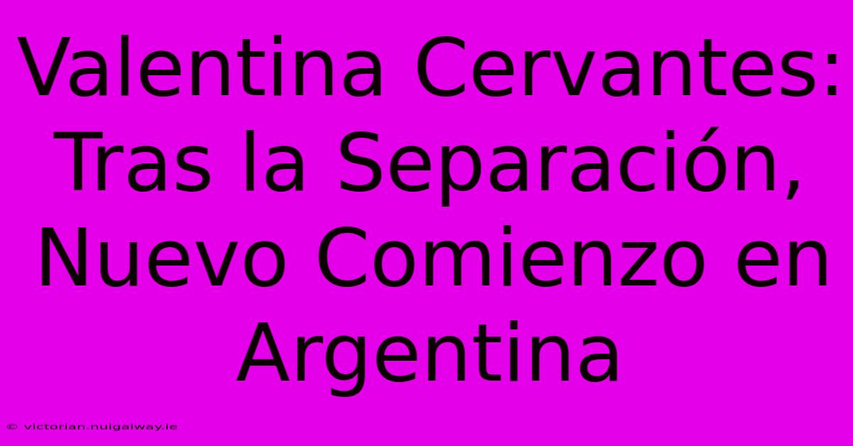 Valentina Cervantes: Tras La Separación, Nuevo Comienzo En Argentina