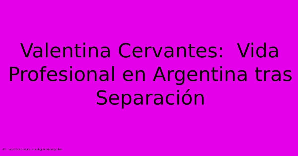 Valentina Cervantes:  Vida Profesional En Argentina Tras Separación 