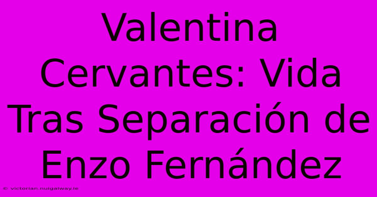 Valentina Cervantes: Vida Tras Separación De Enzo Fernández