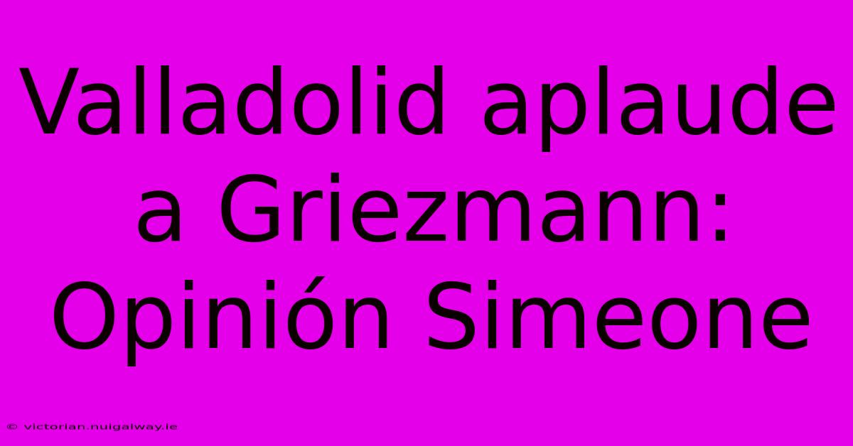 Valladolid Aplaude A Griezmann: Opinión Simeone