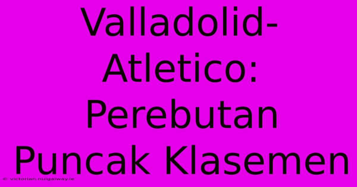 Valladolid-Atletico: Perebutan Puncak Klasemen