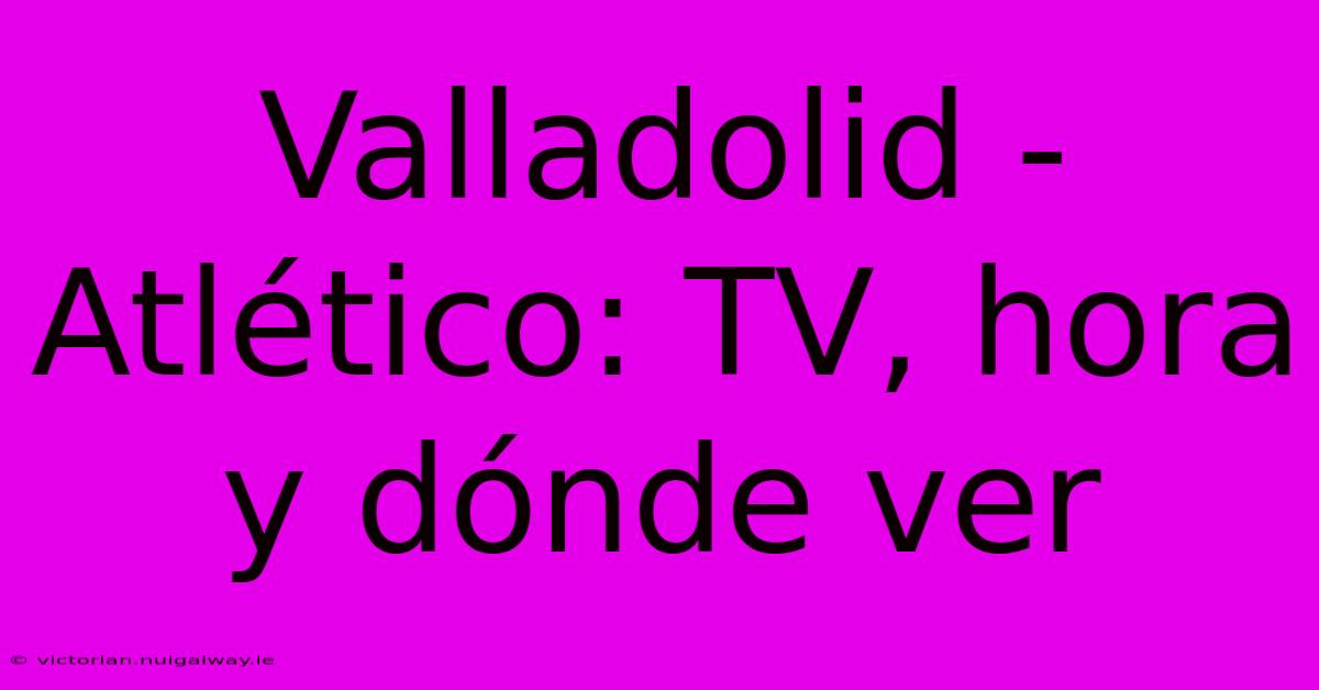 Valladolid - Atlético: TV, Hora Y Dónde Ver