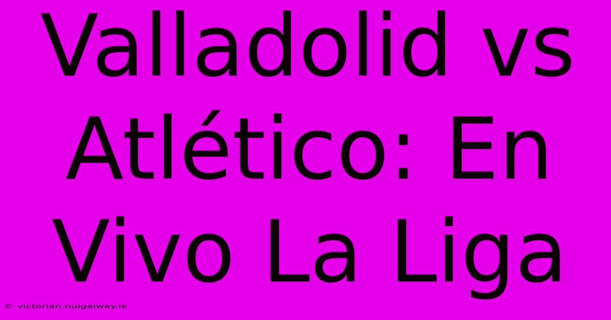 Valladolid Vs Atlético: En Vivo La Liga