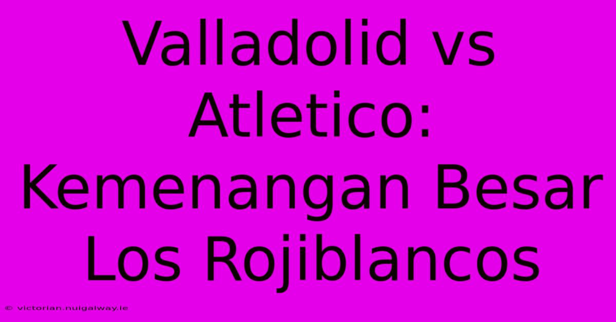 Valladolid Vs Atletico: Kemenangan Besar Los Rojiblancos