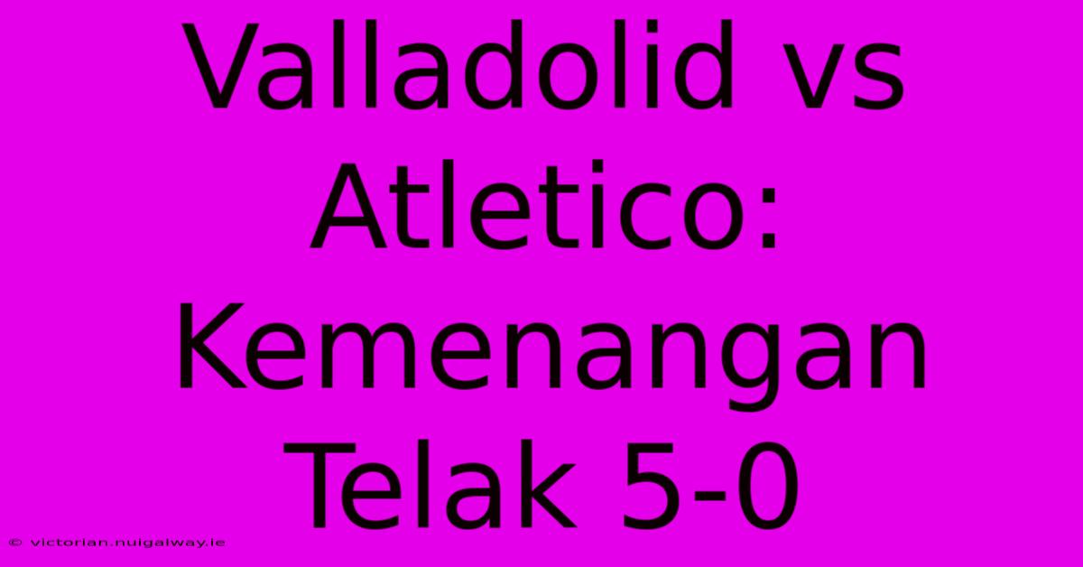 Valladolid Vs Atletico: Kemenangan Telak 5-0