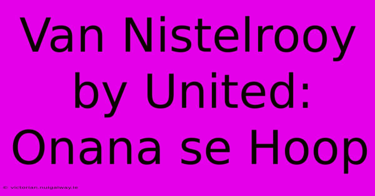 Van Nistelrooy By United: Onana Se Hoop