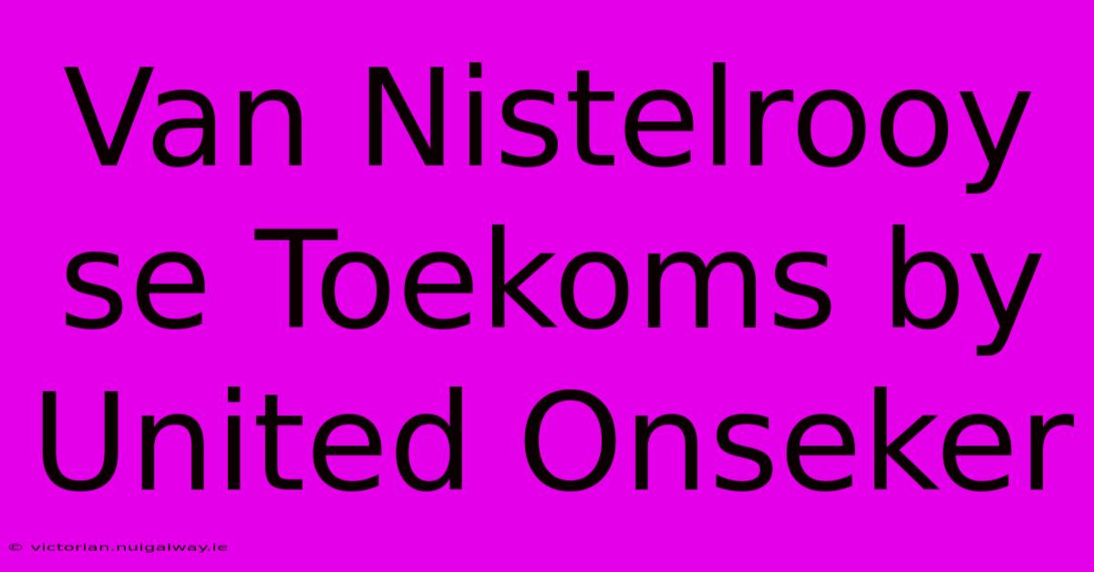 Van Nistelrooy Se Toekoms By United Onseker